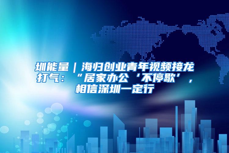 圳能量｜海歸創業青年視頻接龍打氣：“居家辦公‘不停歇’，相信深圳一定行