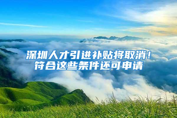 深圳人才引進補貼將取消！符合這些條件還可申請