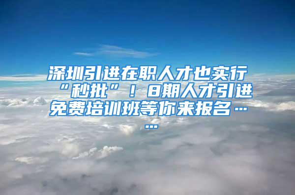 深圳引進在職人才也實行“秒批”！8期人才引進免費培訓班等你來報名……