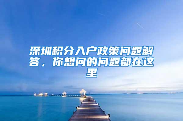 深圳積分入戶政策問題解答，你想問的問題都在這里