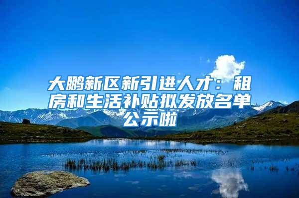 大鵬新區新引進人才：租房和生活補貼擬發放名單公示啦