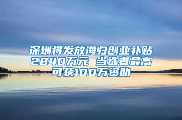 深圳將發放海歸創業補貼2840萬元 當選者最高可獲100萬資助