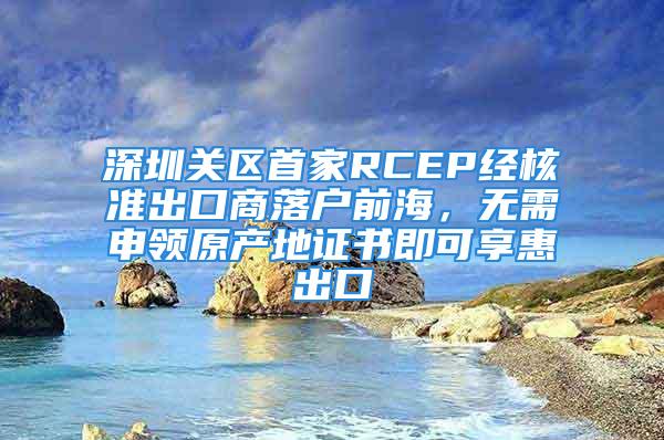 深圳關區首家RCEP經核準出口商落戶前海，無需申領原產地證書即可享惠出口