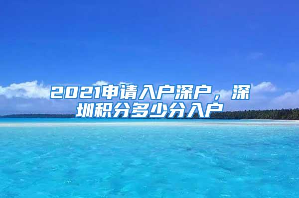 2021申請入戶深戶，深圳積分多少分入戶