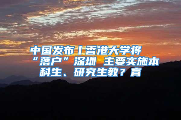 中國發布丨香港大學將“落戶”深圳 主要實施本科生、研究生教？育