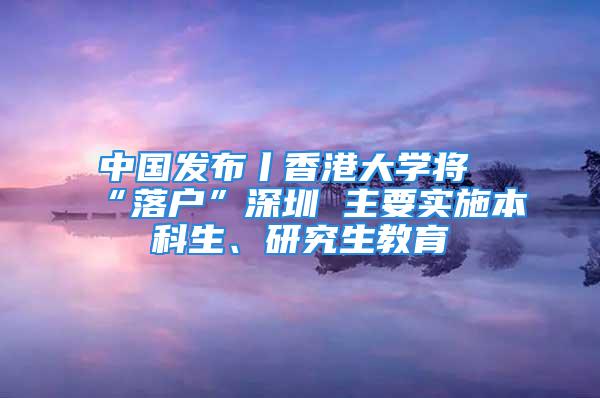 中國發布丨香港大學將“落戶”深圳 主要實施本科生、研究生教育