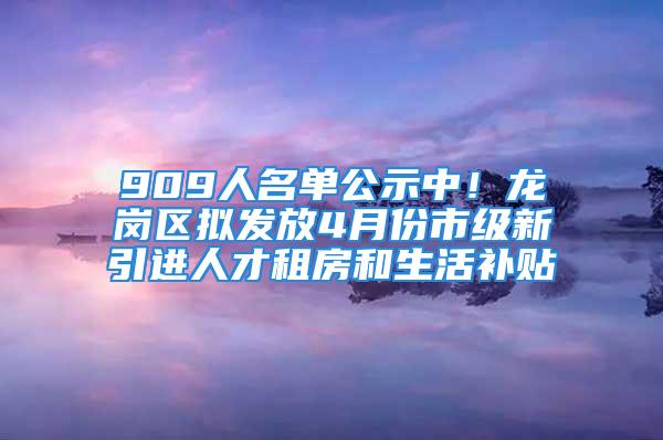 909人名單公示中！龍崗區擬發放4月份市級新引進人才租房和生活補貼