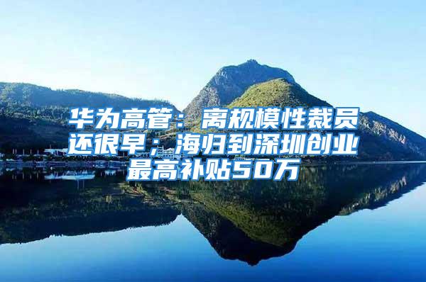 華為高管：離規模性裁員還很早；海歸到深圳創業最高補貼50萬