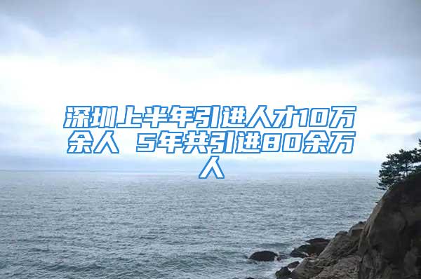 深圳上半年引進人才10萬余人 5年共引進80余萬人