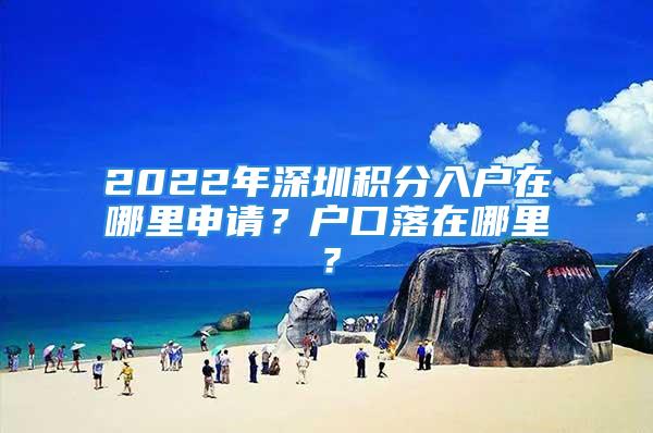 2022年深圳積分入戶在哪里申請？戶口落在哪里？