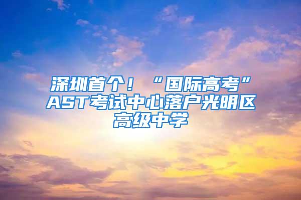 深圳首個！“國際高考”AST考試中心落戶光明區高級中學