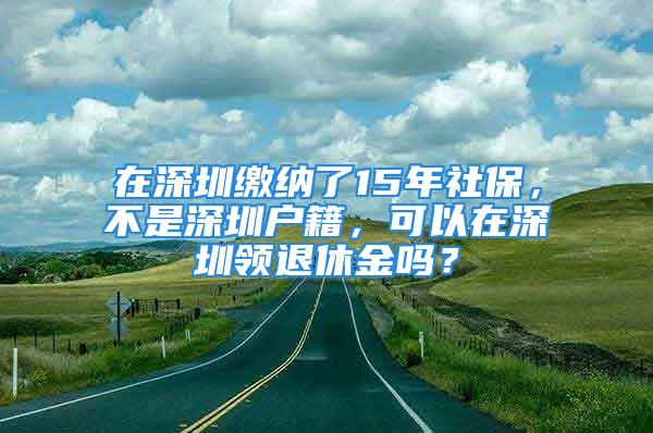 在深圳繳納了15年社保，不是深圳戶籍，可以在深圳領退休金嗎？