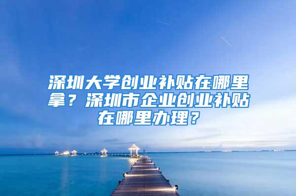 深圳大學創業補貼在哪里拿？深圳市企業創業補貼在哪里辦理？