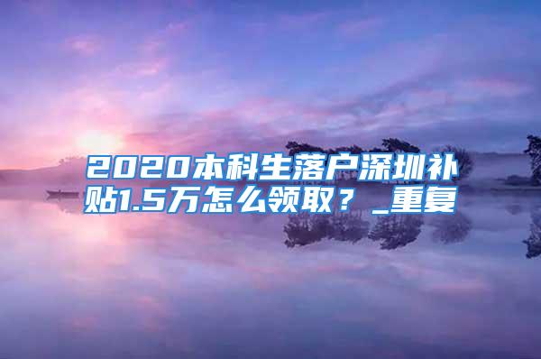 2020本科生落戶深圳補貼1.5萬怎么領??？_重復