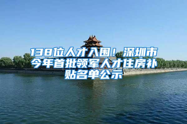 138位人才入圍！深圳市今年首批領軍人才住房補貼名單公示