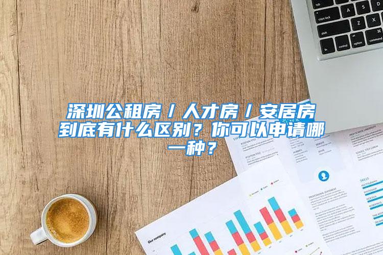 深圳公租房／人才房／安居房到底有什么區別？你可以申請哪一種？