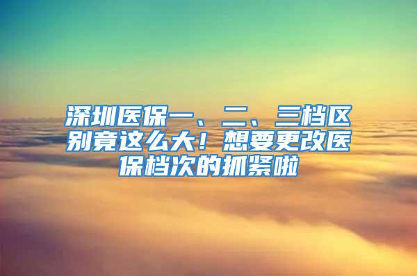 深圳醫保一、二、三檔區別竟這么大！想要更改醫保檔次的抓緊啦