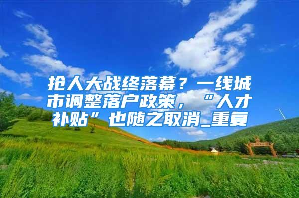 搶人大戰終落幕？一線城市調整落戶政策，“人才補貼”也隨之取消_重復