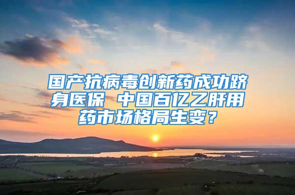 國產抗病毒創新藥成功躋身醫保 中國百億乙肝用藥市場格局生變？