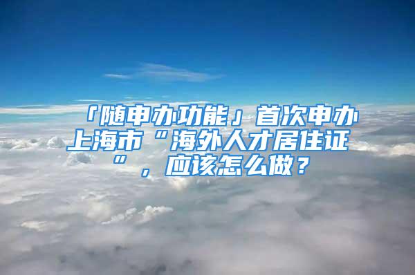 「隨申辦功能」首次申辦上海市“海外人才居住證”，應該怎么做？