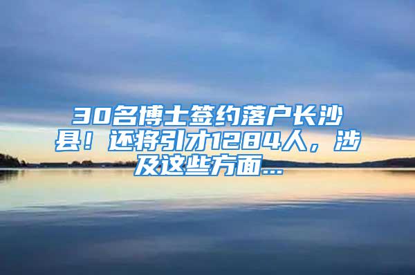 30名博士簽約落戶長沙縣！還將引才1284人，涉及這些方面...