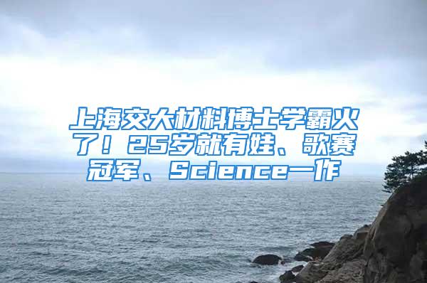 上海交大材料博士學霸火了！25歲就有娃、歌賽冠軍、Science一作