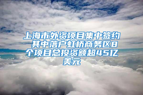 上海市外資項目集中簽約 其中落戶虹橋商務區8個項目總投資額超45億美元