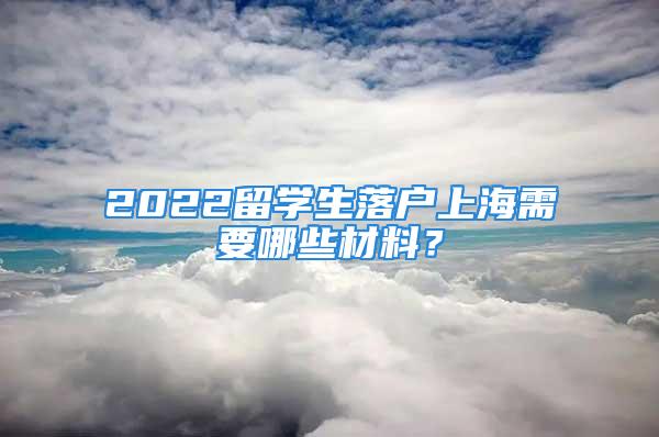 2022留學生落戶上海需要哪些材料？