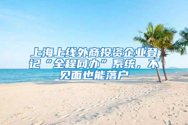 上海上線外商投資企業登記“全程網辦”系統，不見面也能落戶