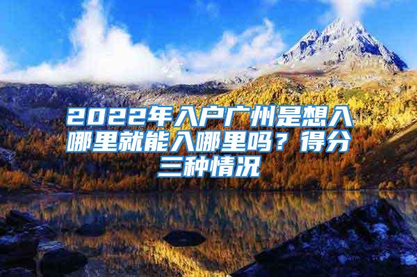 2022年入戶廣州是想入哪里就能入哪里嗎？得分三種情況