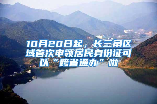 10月20日起，長三角區域首次申領居民身份證可以“跨省通辦”啦