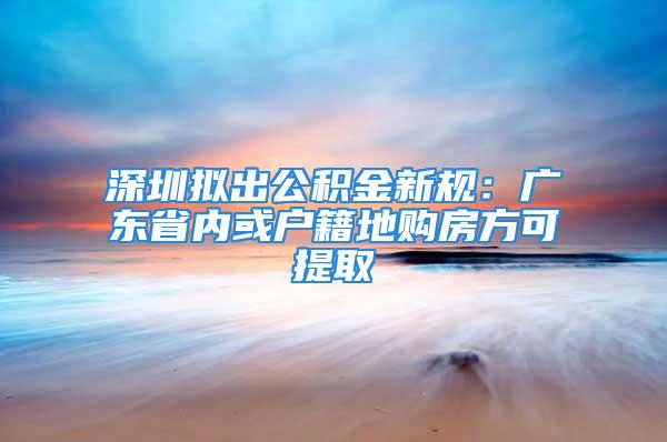 深圳擬出公積金新規：廣東省內或戶籍地購房方可提取