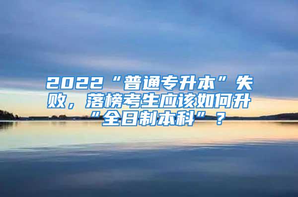 2022“普通專升本”失敗，落榜考生應該如何升“全日制本科”？