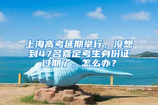 上海高考延期舉行，沒想到47名嘉定考生身份證過期了，怎么辦？