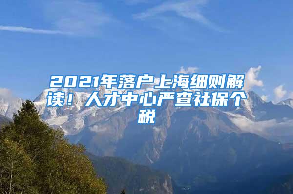 2021年落戶上海細則解讀！人才中心嚴查社保個稅