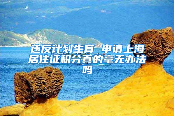 違反計劃生育 申請上海居住證積分真的毫無辦法嗎