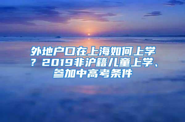 外地戶口在上海如何上學？2019非滬籍兒童上學、參加中高考條件