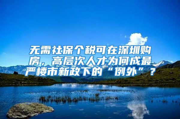 無需社保個稅可在深圳購房，高層次人才為何成最嚴樓市新政下的“例外”？