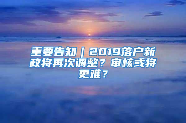 重要告知｜2019落戶新政將再次調整？審核或將更難？