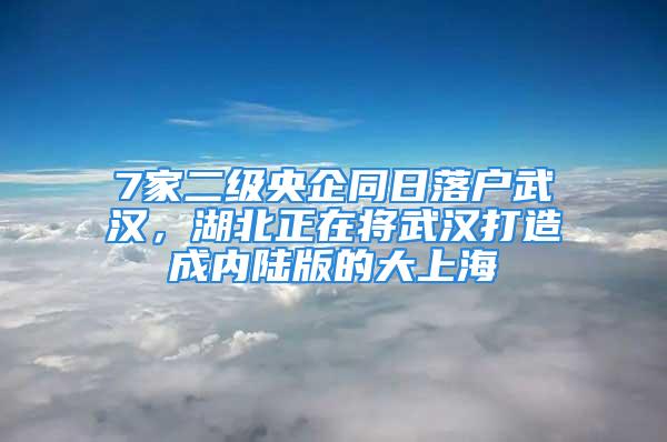 7家二級央企同日落戶武漢，湖北正在將武漢打造成內陸版的大上海