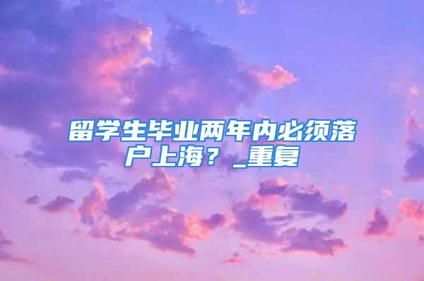 留學生畢業兩年內必須落戶上海？_重復