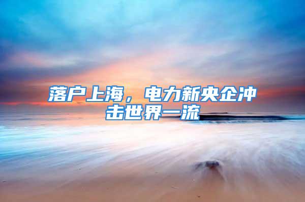 落戶上海，電力新央企沖擊世界一流