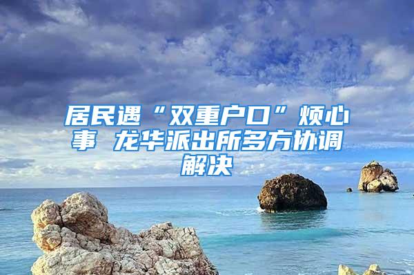 居民遇“雙重戶口”煩心事 龍華派出所多方協調解決