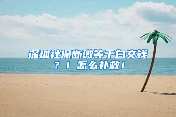 深圳社保斷繳等于白交錢？！怎么補救！