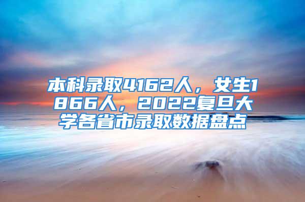 本科錄取4162人，女生1866人，2022復旦大學各省市錄取數據盤點