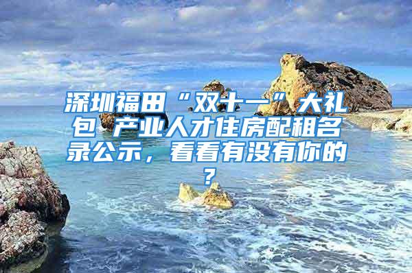 深圳福田“雙十一”大禮包 產業人才住房配租名錄公示，看看有沒有你的？