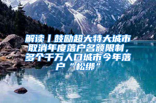 解讀丨鼓勵超大特大城市取消年度落戶名額限制，多個千萬人口城市今年落戶“松綁”