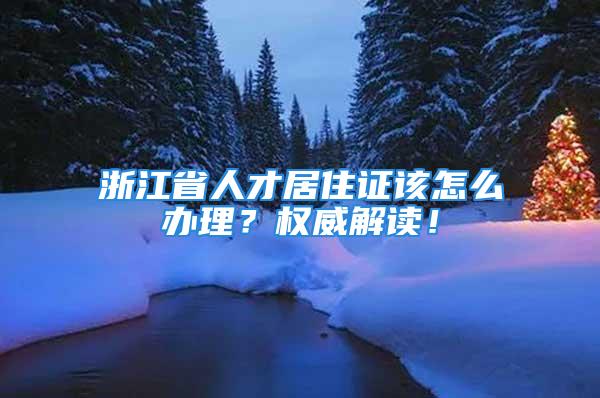 浙江省人才居住證該怎么辦理？權威解讀！