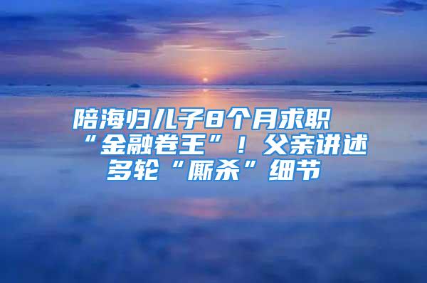 陪海歸兒子8個月求職“金融卷王”！父親講述多輪“廝殺”細節