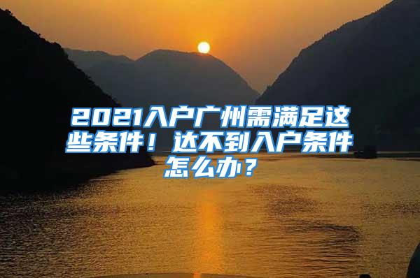 2021入戶廣州需滿足這些條件！達不到入戶條件怎么辦？